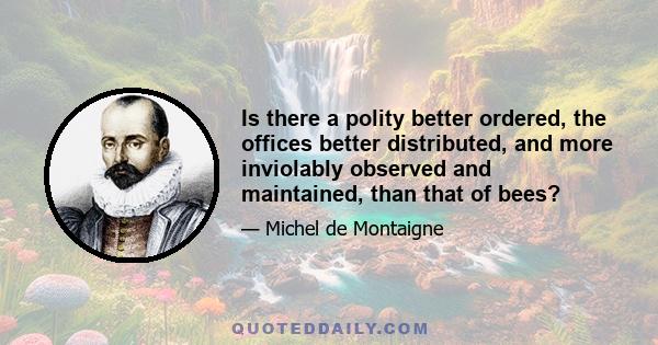 Is there a polity better ordered, the offices better distributed, and more inviolably observed and maintained, than that of bees?