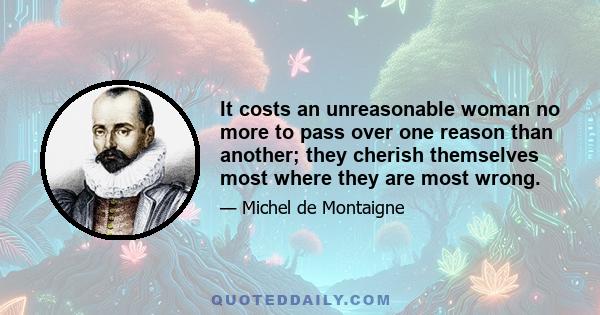 It costs an unreasonable woman no more to pass over one reason than another; they cherish themselves most where they are most wrong.