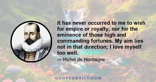 It has never occurred to me to wish for empire or royalty, nor for the eminence of those high and commanding fortunes. My aim lies not in that direction; I love myself too well.