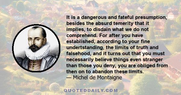 It is a dangerous and fateful presumption, besides the absurd temerity that it implies, to disdain what we do not comprehend. For after you have established, according to your fine undertstanding, the limits of truth