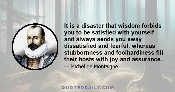 It is a disaster that wisdom forbids you to be satisfied with yourself and always sends you away dissatisfied and fearful, whereas stubbornness and foolhardiness fill their hosts with joy and assurance.