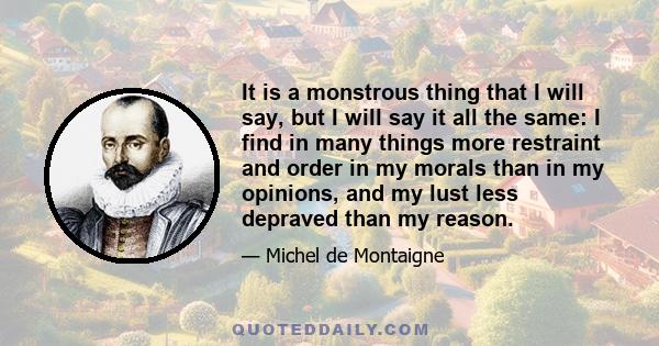 It is a monstrous thing that I will say, but I will say it all the same: I find in many things more restraint and order in my morals than in my opinions, and my lust less depraved than my reason.