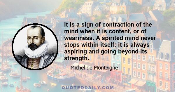 It is a sign of contraction of the mind when it is content, or of weariness. A spirited mind never stops within itself; it is always aspiring and going beyond its strength.