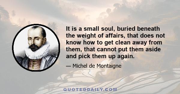 It is a small soul, buried beneath the weight of affairs, that does not know how to get clean away from them, that cannot put them aside and pick them up again.