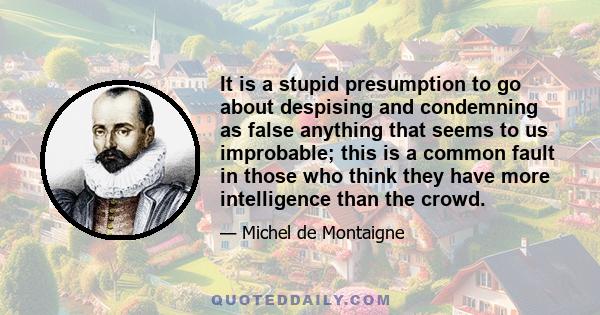 It is a stupid presumption to go about despising and condemning as false anything that seems to us improbable; this is a common fault in those who think they have more intelligence than the crowd.