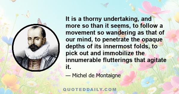 It is a thorny undertaking, and more so than it seems, to follow a movement so wandering as that of our mind, to penetrate the opaque depths of its innermost folds, to pick out and immobilize the innumerable flutterings 