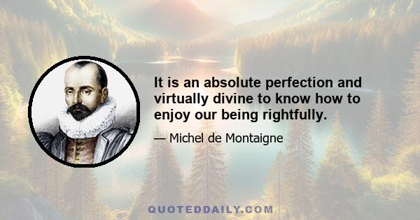 It is an absolute perfection and virtually divine to know how to enjoy our being rightfully.