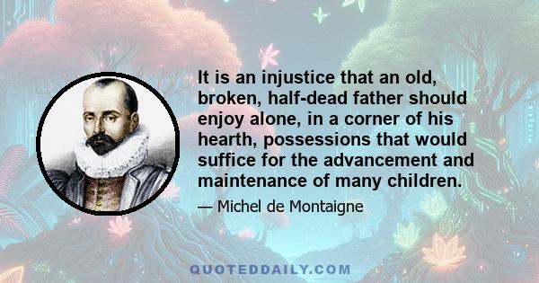 It is an injustice that an old, broken, half-dead father should enjoy alone, in a corner of his hearth, possessions that would suffice for the advancement and maintenance of many children.