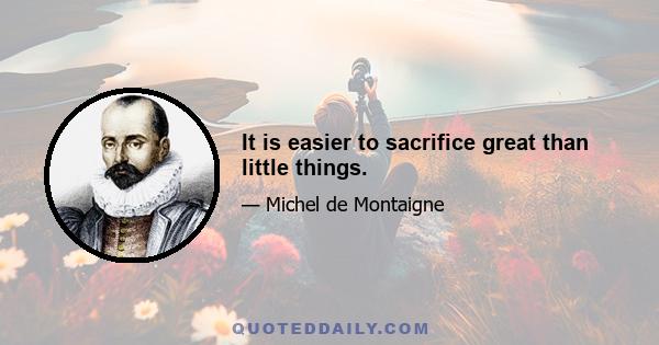 It is easier to sacrifice great than little things.