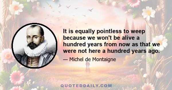 It is equally pointless to weep because we won't be alive a hundred years from now as that we were not here a hundred years ago.