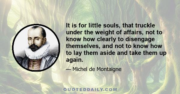 It is for little souls, that truckle under the weight of affairs, not to know how clearly to disengage themselves, and not to know how to lay them aside and take them up again.