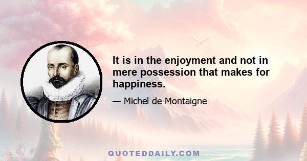 It is in the enjoyment and not in mere possession that makes for happiness.