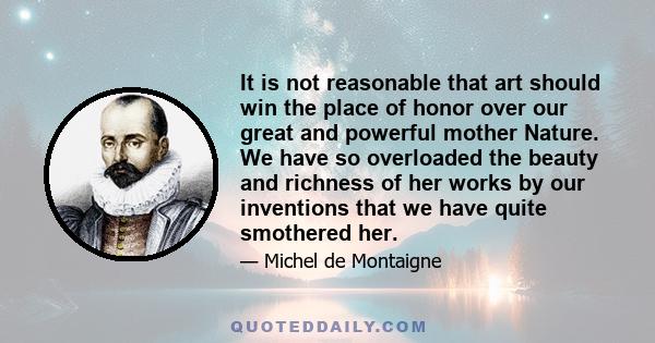 It is not reasonable that art should win the place of honor over our great and powerful mother Nature. We have so overloaded the beauty and richness of her works by our inventions that we have quite smothered her.