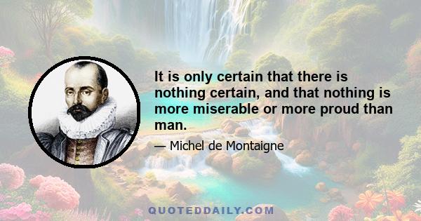 It is only certain that there is nothing certain, and that nothing is more miserable or more proud than man.