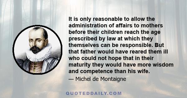 It is only reasonable to allow the administration of affairs to mothers before their children reach the age prescribed by law at which they themselves can be responsible. But that father would have reared them ill who