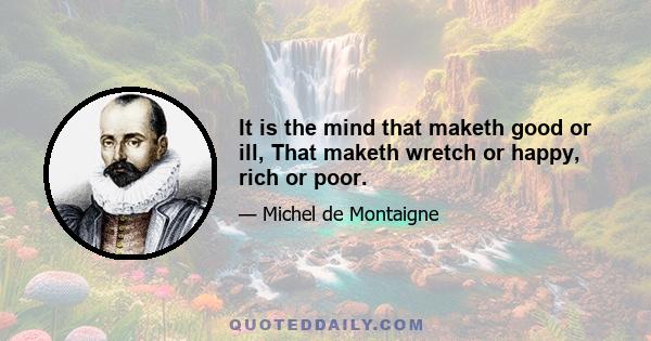 It is the mind that maketh good or ill, That maketh wretch or happy, rich or poor.