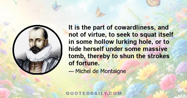 It is the part of cowardliness, and not of virtue, to seek to squat itself in some hollow lurking hole, or to hide herself under some massive tomb, thereby to shun the strokes of fortune.