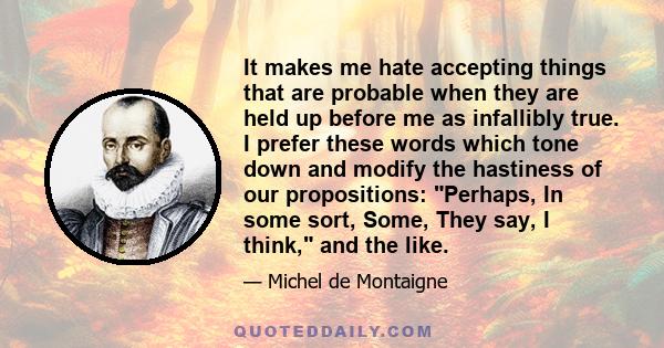 It makes me hate accepting things that are probable when they are held up before me as infallibly true. I prefer these words which tone down and modify the hastiness of our propositions: Perhaps, In some sort, Some,