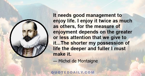 It needs good management to enjoy life. I enjoy it twice as much as others, for the measure of enjoyment depends on the greater or less attention that we give to it...The shorter my possession of life the deeper and