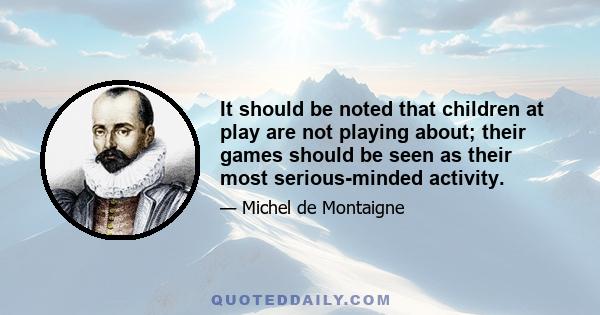 It should be noted that children at play are not playing about; their games should be seen as their most serious-minded activity.