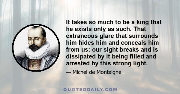 It takes so much to be a king that he exists only as such. That extraneous glare that surrounds him hides him and conceals him from us; our sight breaks and is dissipated by it being filled and arrested by this strong