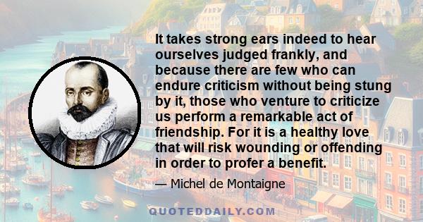 It takes strong ears indeed to hear ourselves judged frankly, and because there are few who can endure criticism without being stung by it, those who venture to criticize us perform a remarkable act of friendship. For