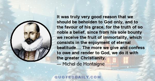 It was truly very good reason that we should be beholden to God only, and to the favour of his grace, for the truth of so noble a belief, since from his sole bounty we receive the fruit of immortality, which consists in 