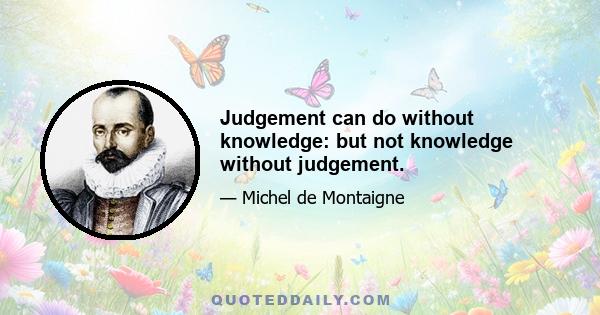 Judgement can do without knowledge: but not knowledge without judgement.