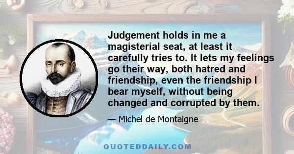 Judgement holds in me a magisterial seat, at least it carefully tries to. It lets my feelings go their way, both hatred and friendship, even the friendship I bear myself, without being changed and corrupted by them.