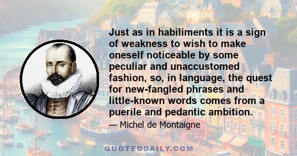 Just as in habiliments it is a sign of weakness to wish to make oneself noticeable by some peculiar and unaccustomed fashion, so, in language, the quest for new-fangled phrases and little-known words comes from a