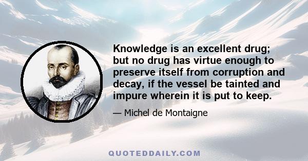 Knowledge is an excellent drug; but no drug has virtue enough to preserve itself from corruption and decay, if the vessel be tainted and impure wherein it is put to keep.