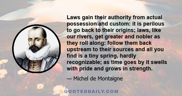 Laws gain their authority from actual possession and custom: it is perilous to go back to their origins; laws, like our rivers, get greater and nobler as they roll along: follow them back upstream to their sources and