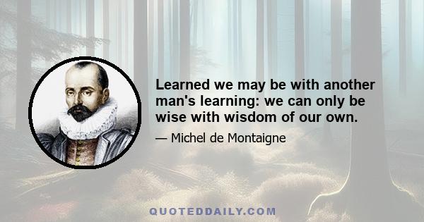 Learned we may be with another man's learning: we can only be wise with wisdom of our own.