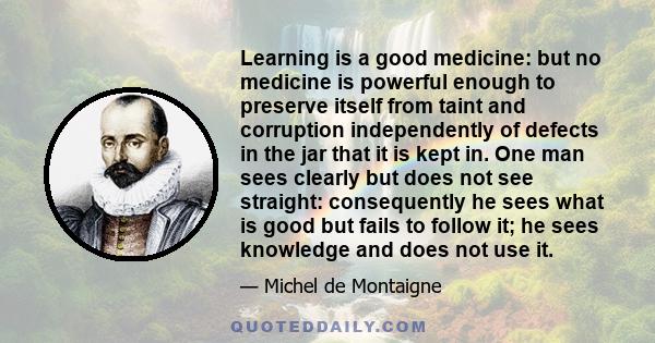 Learning is a good medicine: but no medicine is powerful enough to preserve itself from taint and corruption independently of defects in the jar that it is kept in. One man sees clearly but does not see straight: