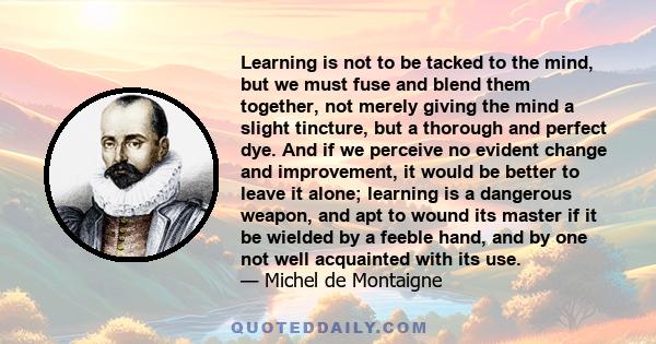 Learning is not to be tacked to the mind, but we must fuse and blend them together, not merely giving the mind a slight tincture, but a thorough and perfect dye. And if we perceive no evident change and improvement, it