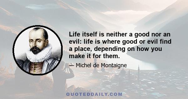 Life itself is neither a good nor an evil: life is where good or evil find a place, depending on how you make it for them.