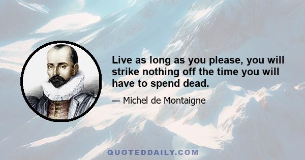 Live as long as you please, you will strike nothing off the time you will have to spend dead.