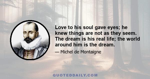 Love to his soul gave eyes; he knew things are not as they seem. The dream is his real life; the world around him is the dream.