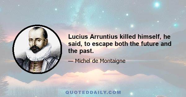 Lucius Arruntius killed himself, he said, to escape both the future and the past.