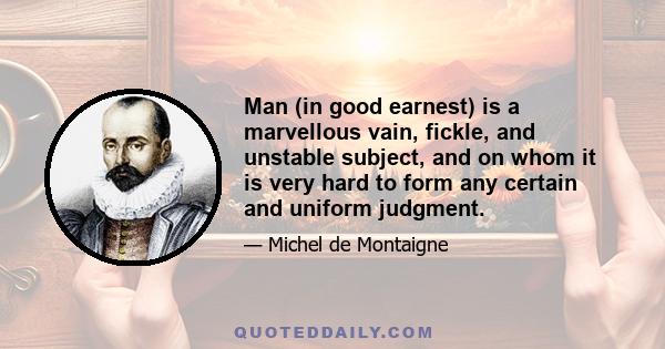 Man (in good earnest) is a marvellous vain, fickle, and unstable subject, and on whom it is very hard to form any certain and uniform judgment.