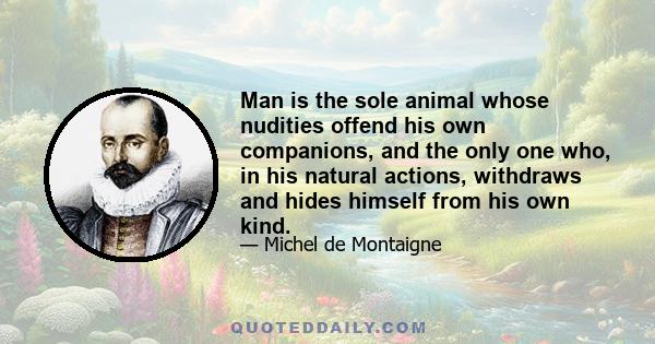 Man is the sole animal whose nudities offend his own companions, and the only one who, in his natural actions, withdraws and hides himself from his own kind.