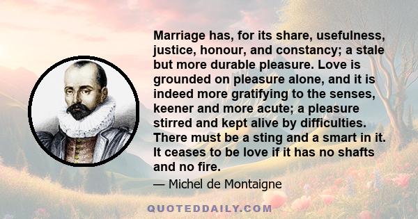 Marriage has, for its share, usefulness, justice, honour, and constancy; a stale but more durable pleasure. Love is grounded on pleasure alone, and it is indeed more gratifying to the senses, keener and more acute; a