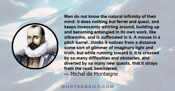 Men do not know the natural infirmity of their mind: it does nothing but ferret and quest, and keeps incessantly whirling around, building up and becoming entangled in its own work, like silkworms, and is suffocated in