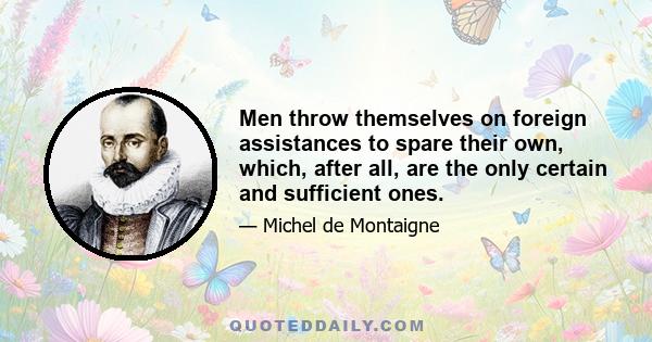 Men throw themselves on foreign assistances to spare their own, which, after all, are the only certain and sufficient ones.