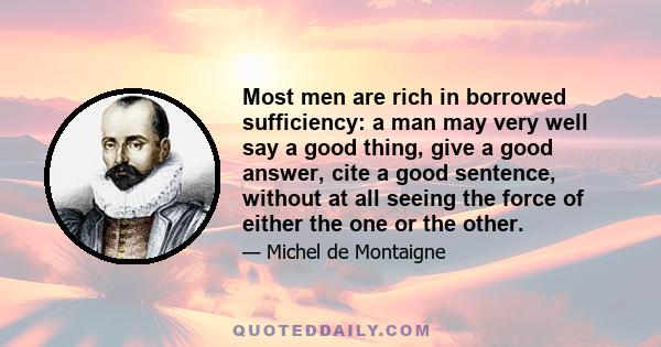 Most men are rich in borrowed sufficiency: a man may very well say a good thing, give a good answer, cite a good sentence, without at all seeing the force of either the one or the other.