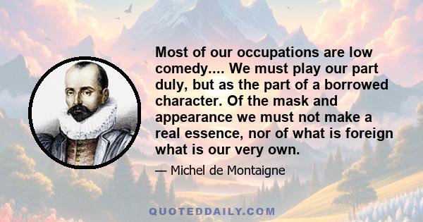 Most of our occupations are low comedy.... We must play our part duly, but as the part of a borrowed character. Of the mask and appearance we must not make a real essence, nor of what is foreign what is our very own.