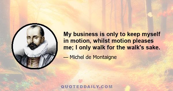 My business is only to keep myself in motion, whilst motion pleases me; I only walk for the walk's sake.