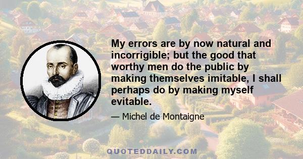 My errors are by now natural and incorrigible; but the good that worthy men do the public by making themselves imitable, I shall perhaps do by making myself evitable.