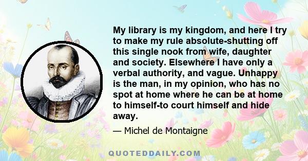 My library is my kingdom, and here I try to make my rule absolute-shutting off this single nook from wife, daughter and society. Elsewhere I have only a verbal authority, and vague. Unhappy is the man, in my opinion,