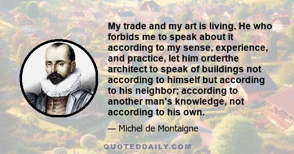 My trade and my art is living. He who forbids me to speak about it according to my sense, experience, and practice, let him orderthe architect to speak of buildings not according to himself but according to his